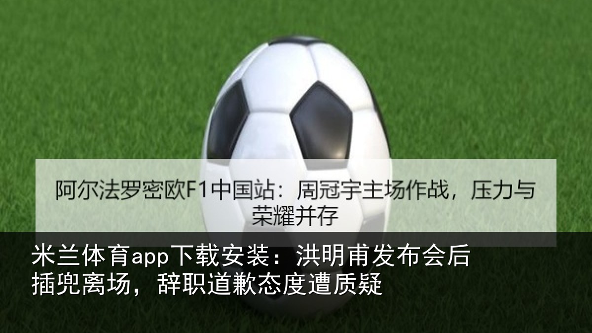 米兰体育app下载安装：洪明甫发布会后插兜离场，辞职道歉态度遭质疑