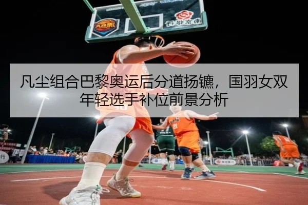 凡尘组合巴黎奥运后分道扬镳，国羽女双年轻选手补位前景分析